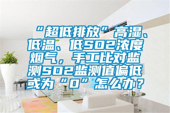 “超低排放”高濕、低溫、低SO2濃度煙氣，手工比對監(jiān)測SO2監(jiān)測值偏低或為“0”怎么辦？